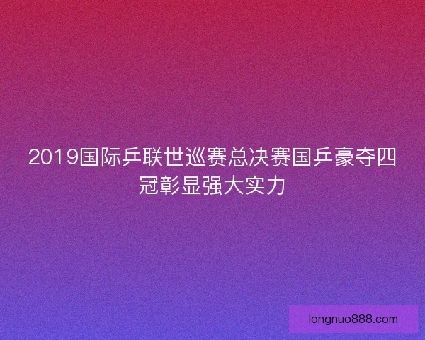 2019国际乒联世巡赛总决赛国乒豪夺四冠彰显强大实力
