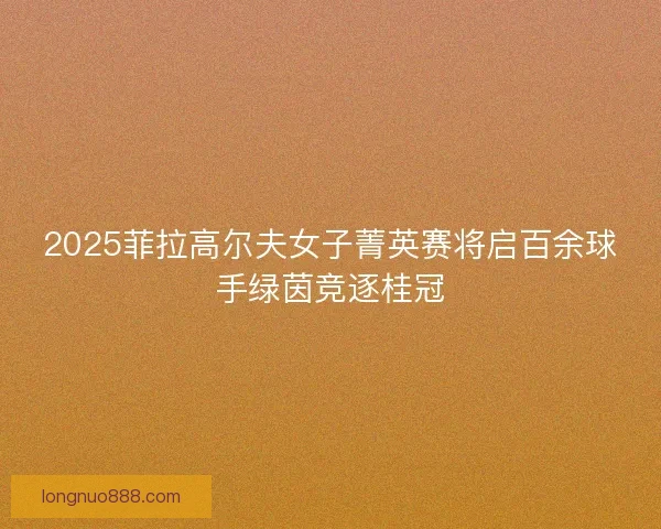 2025菲拉高尔夫女子菁英赛将启百余球手绿茵竞逐桂冠