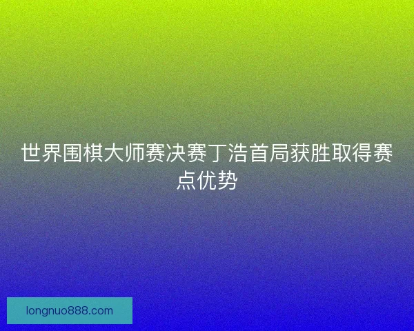 世界围棋大师赛决赛丁浩首局获胜取得赛点优势