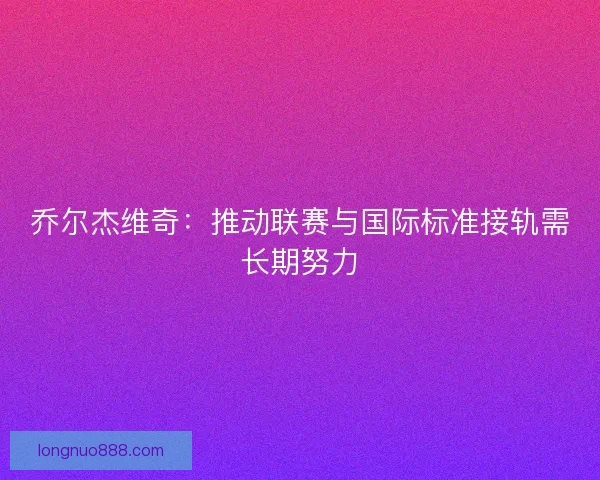 乔尔杰维奇：推动联赛与国际标准接轨需长期努力