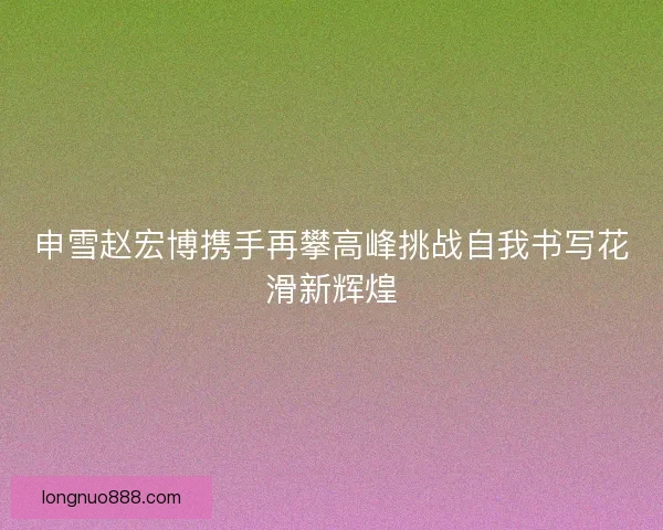 申雪赵宏博携手再攀高峰挑战自我书写花滑新辉煌