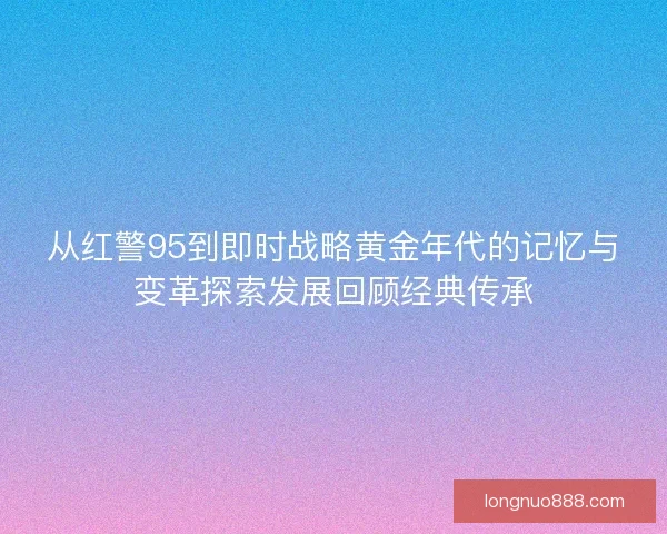 从红警95到即时战略黄金年代的记忆与变革探索发展回顾经典传承