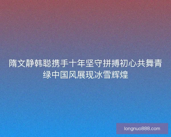 隋文静韩聪携手十年坚守拼搏初心共舞青绿中国风展现冰雪辉煌