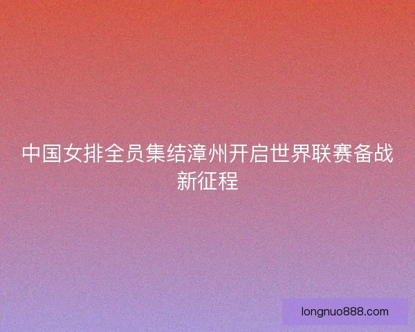 中国女排全员集结漳州开启世界联赛备战新征程